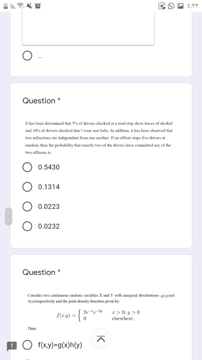 Question *
It has been determined that 5% of drivers checked at a road stop show traces of alcohol
and 10% of drivers checked don't wear seat belts. In addition, it has been observed that
two infractions are independent from one another. If an officer stops five drivers at
random, then the probability that exactly two of the drivers have committed any of the
two offenses is:
0.5430
0.1314
0.0223
O 0.0232
Question *
Consider two continuous random variables X and Y with marginal distributions g(x) and
h(y)respectively and the joint density function given by:
2e-e-2y
x > 0, y > 0
f(xy) =
elsewhere.
Then:
f(x,y)=g(x)h(y)
