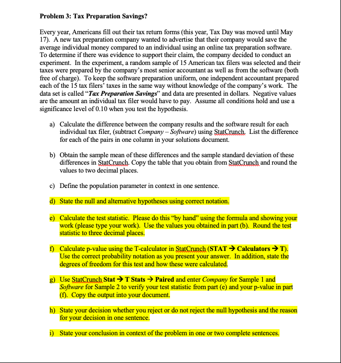 Problem 3: Tax Preparation Savings?
Every year, Americans fill out their tax return forms (this year, Tax Day was moved until May
17). A new tax preparation company wanted to advertise that their company would save the
average individual money compared to an individual using an online tax preparation software.
To determine if there was evidence to support their claim, the company decided to conduct an
experiment. In the experiment, a random sample of 15 American tax filers was selected and their
taxes were prepared by the company's most senior accountant as well as from the software (both
free of charge). To keep the software preparation uniform, one independent accountant prepared
each of the 15 tax filers' taxes in the same way without knowledge of the company's work. The
data set is called “Tax Preparation Savings" and data are presented in dollars. Negative values
are the amount an individual tax filer would have to pay. Assume all conditions hold and use a
significance level of 0.10 when you test the hypothesis.
a) Calculate the difference between the company results and the software result for each
individual tax filer, (subtract Company – Software) using StatCrunch. List the difference
for each of the pairs in one column in your solutions document.
b) Obtain the sample mean of these differences and the sample standard deviation of these
differences in StatCrunch. Copy the table that you obtain from StatCrunch and round the
values to two decimal places.
c) Define the population parameter in context in one sentence.
d) State the null and alternative hypotheses using correct notation.
e) Calculate the test statistic. Please do this "by hand" using the formula and showing your
work (please type your work). Use the values you obtained in part (b). Round the test
statistic to three decimal places.
f) Calculate p-value using the T-calculator in StatCrunch (STAT → Calculators → T).
Use the correct probability notation as you present your answer. In addition, state the
degrees of freedom for this test and how these were calculated.
g) Use StatCrunch Stat > T Stats > Paired and enter Company for Sample 1 and
Software for Sample 2 to verify your test statistic from part (e) and your p-value in part
(). Copy the output into your document.
h) State your decision whether you reject or do not reject the null hypothesis and the reason
for your decision in one sentence.
i) State your conclusion in context of the problem in one or two complete sentences.
