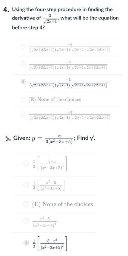 4. Using the four-step procedure in finding the
derivative of
, what will be the equation
V2x+I°
before step 4?
-6
(V2z+2Ar+1) (v/2x+1)[/2x+I+v2x+2Ar+1]
-6
(v2z+2Az+1) (v2z+1)[/2z+Iv2x+2Az+1]
-3
(V2z+2Ax+1)(v2x+1)[/2x+I/2x+2Ar+I]
O (E) None of the choices
(v2z+2Az+1)(/2z+1)[/2z+1+v/2z+2Az+1]
5. Given: y
; Find y'.
=
3(x2 –3x+5)
5-r
(2² – 3.x+5)²
(x² –– 3x+5)
(E) None of the choices
(22 –3.r+5)²
1
5-2?
(x² – 3x+5)²
1/2
