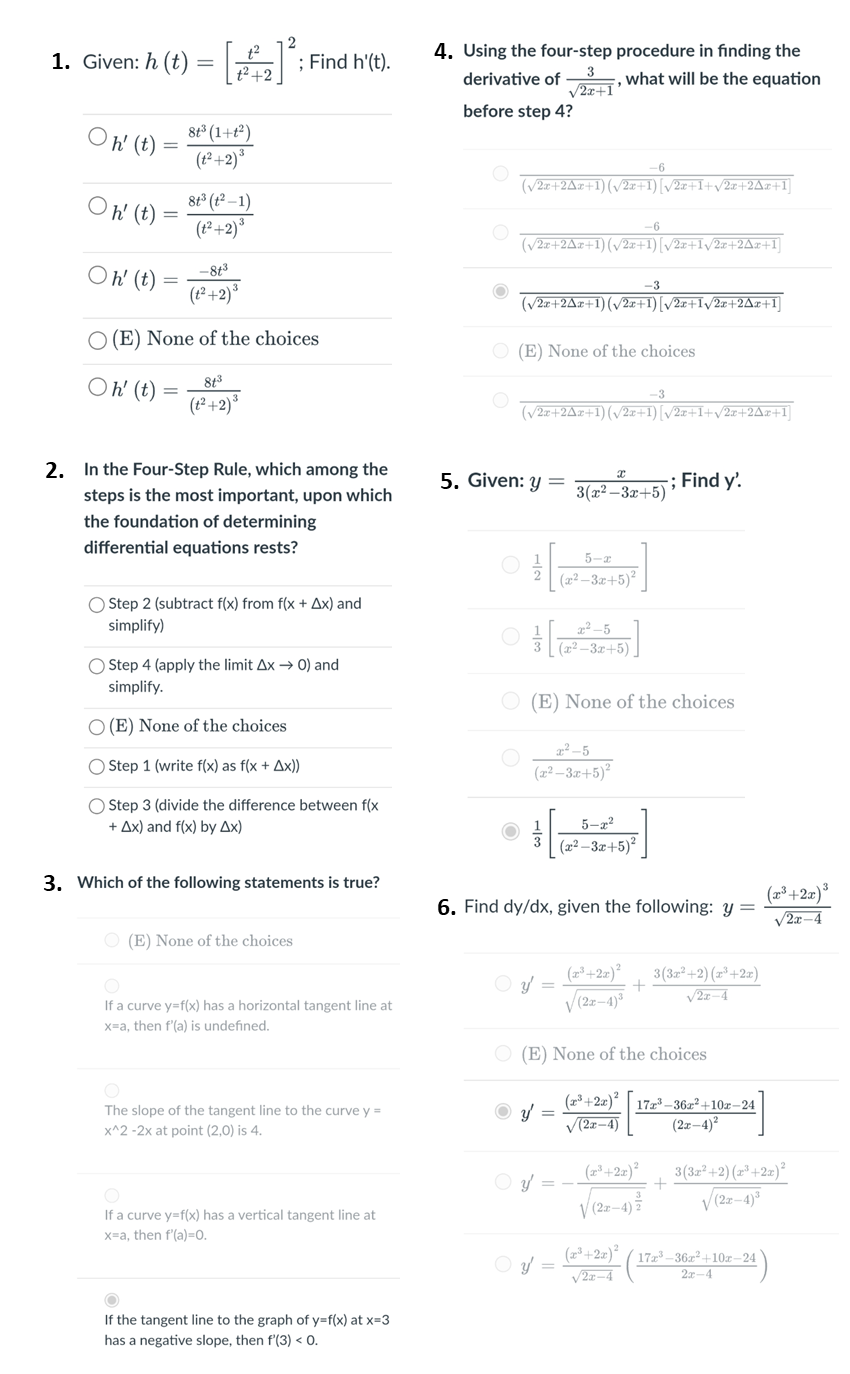 2
1. Given: h (t) = [:Fir
4. Using the four-step procedure in finding the
what will be the equation
; Find h'(t).
t² +2
3
derivative of
V2x+1'
before step 4?
8t° (1+t*)
(1² +2)³
Oh (t)
(V2.r+2Ar+1)(/2x+1)[/2z+I+v2x+2Az+1]
h' (t)
8t° (t° –1)
(t² +2)*
-6
(v2z+2Az+1)(v2z+1)[/2z+Iv/2x+2Az+1]
Oh' (t)
-813
-3
(1² +2)*
(/2r+2Az+1)(v2x+1)[/2x+Iy/2x+2Az+1]
O (E) None of the choices
O (E) None of the choices
Oh' (t)
8t3
-3
(t² +2)°
(V2x+2Ax+1)(/2x+1)[/2x+I+v2x+2Ax+1]
2. In the Four-Step Rule, which among the
5. Given: y =
-; Find y'.
steps is the most important, upon which
3(x2 – 3x+5)
the foundation of determining
differential equations rests?
5-z
(22 – 3.x+5)²
Step 2 (subtract f(x) from f(x + Ax) and
simplify)
2² -5
(2² –-3x+5),
O Step 4 (apply the limit Ax → 0) and
simplify.
(E) None of the choices
O (E) None of the choices
a -5
(22 –3.0+5)²
O Step 1 (write f(x) as f(x + Ax))
O Step 3 (divide the difference between f(x
+ Ax) and f(x) by Ax)
5-a?
(x² – 3x+5)*
3. Which of the following statements is true?
(2³ +2x)³
6. Find dy/dx, given the following: y =
V2x–4
O (E) None of the choices
(2*+2x)²
V (2z-4)
O y =
3(32° +2) (z*+2z)
V2z-4
If a curve y=f(x) has a horizontal tangent line at
x=a, then f'la) is undefined.
O (E) None of the choices
(23 +2z)| 17z _36z² +10x–24
V(2z–4)
The slope of the tangent line to the curve y =
O v =
(2x-4)?
x^2 -2x at point (2,0) is 4.
3(3z² +2) (z* +2x)²
O y =
V(2z-4)
If a curve y=f(x) has a vertical tangent line at
x=a, then f'(a)=0.
O y =
(z²+2z)ª
17 -36x +10zr – 24
V2z-4
2x-4
If the tangent line to the graph of y=f(x) at x=3
has a negative slope, then f'(3) < o.
