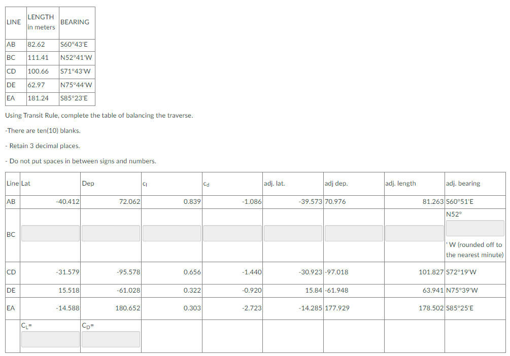 LENGTH
LINE
BEARING
in meters
AB
82.62
S60°43'E
BC
111.41
N52 41'W
CD
100.66
S71°43'W
DE
62.97
N75°44'W
EA
181.24
S85°23'E
Using Transit Rule, complete the table of balancing the traverse.
-There are ten(10) blanks.
- Retain 3 decimal places.
- Do not put spaces in between signs and numbers.
Line Lat
Dep
Cd
adj. lat.
adj dep.
adj. length
adj. bearing
АВ
-40.412
72.062
0.839
-1.086
-39.573 70.976
81.263 S60°51'E
N52°
BC
'W (rounded off to
the nearest minute)
CD
-31.579
-95.578
0.656
-1.440
-30.923 -97.018
101.827 S72°19'W
DE
15.518
-61.028
0.322
-0.920
15.84 -61.948
63.941 N75°39'W
EA
-14.588
180.652
0.303
-2.723
-14.285 177.929
178.502 S85°25'E
C=
CD=
