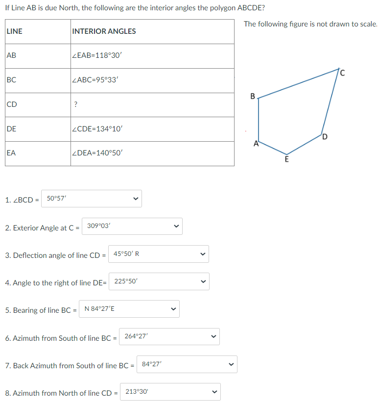 If Line AB is due North, the following are the interior angles the polygon ABCDE?
The following figure is not drawn to scale.
LINE
INTERIOR ANGLES
AB
ZEAB=118°30'
BC
ZABC=95°33'
B
CD
?
DE
ZCDE=134°10'
A
EA
ZDEA=140°50'
1. ZBCD =
50°57'
2. Exterior Angle at C = 309°03'
3. Deflection angle of line CD = 45°50' R
4. Angle to the right of line DE= 225°50'
5. Bearing of line BC = N 84°27'E
6. Azimuth from South of line BC = 264°27'
7. Back Azimuth from South of line BC = 84°27'
8. Azimuth from North of line CD = 213°30'
>
>
>
>
