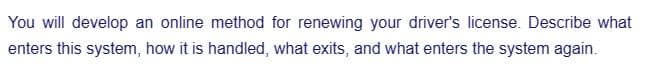 You will develop an online method for renewing your driver's license. Describe what
enters this system, how it is handled, what exits, and what enters the system again.