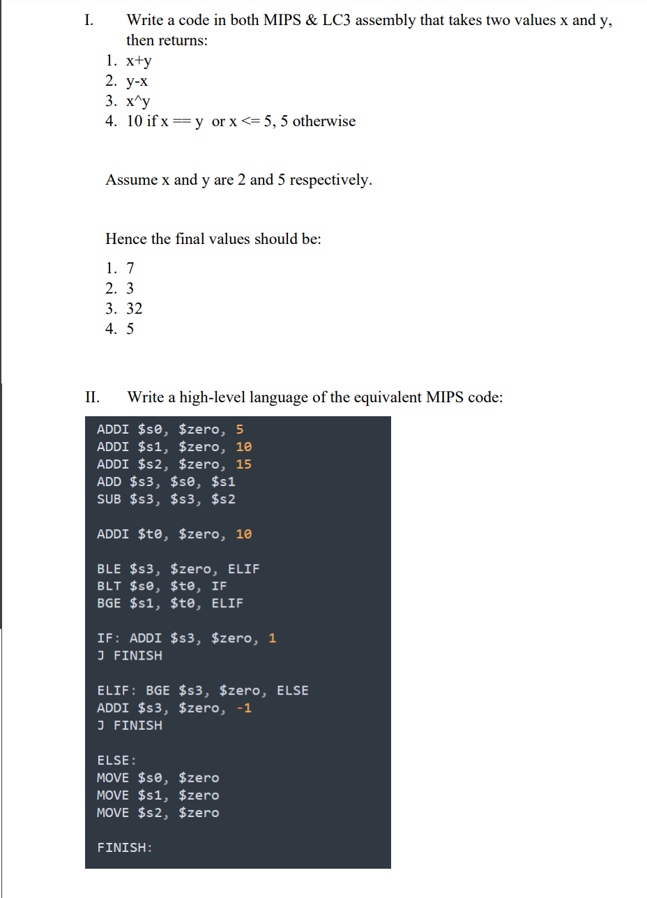 I.
Write a code in both MIPS & LC3 assembly that takes two values x and y,
then returns:
1. хty
2. у-х
3. X^у
4. 10 if x =y or x<= 5, 5 otherwise
Assume x and y are 2 and 5 respectively.
Hence the final values should be:
1. 7
2. 3
3. 32
4. 5
II.
Write a high-level language of the equivalent MIPS code:
ADDI $s0, $zero, 5
ADDI $s1, $zero, 10
ADDI $s2, $zero, 15
ADD $s3, $se, $s1
SUB $s3, $s3, $s2
ADDI $to, $zero, 10
BLE $s3, $zero, ELIF
BLT $s0, $te, IF
BGE $s1, $te, ELIF
IF: ADDI $s3, $zero, 1
J FINISH
ELIF: BGE $s3, $zero, ELSE
ADDI $s3, $zero, -1
J FINISH
ELSE :
MOVE $s0, $zero
MOVE $s1, $zero
MOVE $s2, $zero
FINISH:
