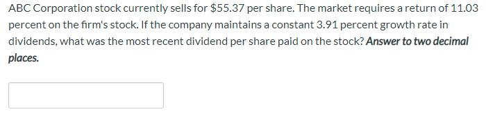 ABC Corporation stock currently sells for $55.37 per share. The market requires a return of 11.03
percent on the firm's stock. If the company maintains a constant 3.91 percent growth rate in
dividends, what was the most recent dividend per share paid on the stock? Answer to two decimal
places.
