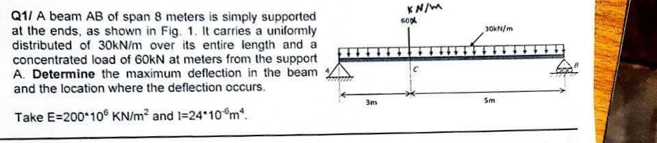 Q1/ A beam AB of span 8 meters is simply supported
at the ends, as shown in Fig. 1. It carries a uniformly
distributed of 30kN/m over its entire length and a
concentrated load of 60kN at meters from the support
A. Determine the maximum deflection in the beam
and the location where the deflection occurs.
Take E=200*106 KN/m² and 1=24*10*m*.
3m
KN/M
60x
C
30kN/m
5m