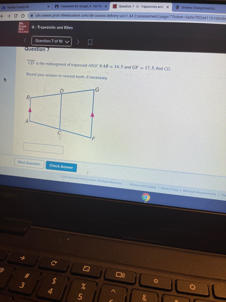 * Grades (Assignments)
Question 7-G- Trapezoids and X
A Classwork for Gough, A. 1st Per x
O Hardee County SD
A cdn.assess.prod.mheducation.com/dle-assess-delivery-ui/v1.44.2/assessment/page/7?token=3a0e7f02a611blb6c0e-
Mc
Graw
Hill
Lducation
G- Trapezoids and Kites
Question 7 of 10 ▼
Question 7
CD is the midsegment of trapezoid ABGF. If AB = 14.5 and GF = 17.5, find CD.
Round your answer to nearest tenth, if necessary.
B
C
Next Question
Check Answer
C2021 McGraw-Hill Education. All Rights Reserved.
Privacy and Cookies | Terms of Use Minimum Requirements Pla
Ce
3
个
