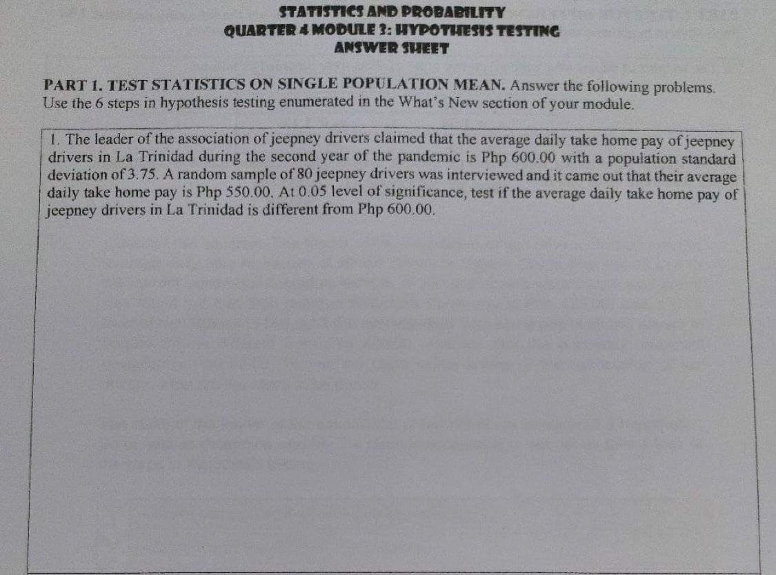 STATISTICS AND PROBABTLITY
QUARTER 4 MODULE 3: HYPOTIHESIS TESTING
ANSWER SIIEET
PART 1. TEST STATISTICS ON SINGLE POPULATION MEAN. Answer the following problems.
Use the 6 steps in hypothesis testing enumerated in the What's New section of your module.
1. The leader of the association of jeepney drivers claimed that the average daily take home pay of jeepney
drivers in La Trinidad during the second year of the pandemic is Php 600.00 with a population standard
deviation of 3.75. A random sample of 80 jeepney drivers was interviewed and it came out that their average
daily take home pay is Php 550.00. At 0.05 level of significance, test if the average daily take home pay of
jeepney drivers in La Trinidad is different from Php 600.00.
