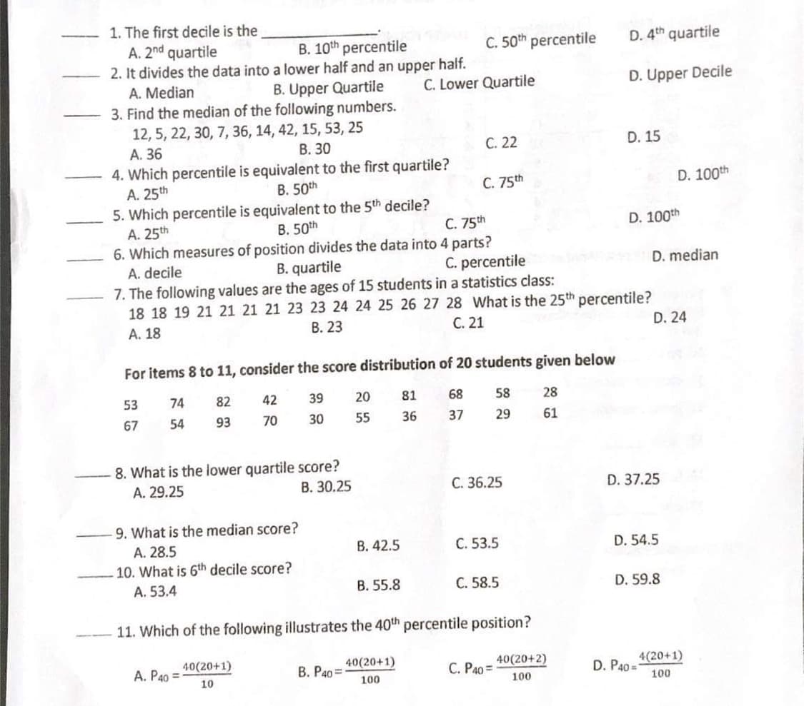 1. The first decile is the
A. 2nd quartile
2. It divides the data into a lower half and an upper half.
C. 50th percentile
D. 4th quartile
B. 10th percentile
A. Median
B. Upper Quartile
C. Lower Quartile
D. Upper Decile
3. Find the median of the following numbers.
12, 5, 22, 30, 7, 36, 14, 42, 15, 53, 25
A. 36
В. 30
С. 22
D. 15
4. Which percentile is equivalent to the first quartile?
A. 25th
В. 50th
C. 75th
D. 100th
5. Which percentile is equivalent to the 5th decile?
A. 25th
В. 50th
C. 75th
D. 100th
6. Which measures of position divides the data into 4 parts?
A. decile
B. quartile
C. percentile
D. median
7. The following values are the ages of 15 students in a statistics class:
18 18 19 21 21 21 21 23 23 24 24 25 26 27 28 What is the 25th percentile?
A. 18
В. 23
С. 21
D. 24
For items 8 to 11, consider the score distribution of 20 students given below
53
74
82
42
39
20
81
68
58
28
67
54
93
70
30
55
36
37
29
61
8. What is the lower quartile score?
В. 30.25
A. 29.25
C. 36.25
D. 37.25
9. What is the median score?
A. 28.5
10. What is 6th decile score?
B. 42.5
C. 53.5
D. 54.5
A. 53.4
В. 55.8
С. 58.5
D. 59.8
11. Which of the following illustrates the 40th percentile position?
A. P40 =
40(20+1)
В. Рао 3
40(20+1)
C. P40 =
40(20+2)
D. P40 =
4(20+1)
10
100
100
100
