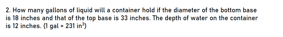 2. How many gallons of liquid will a container hold if the diameter of the bottom base
is 18 inches and that of the top base is 33 inches. The depth of water on the container
is 12 inches. (1 gal = 231 in³)