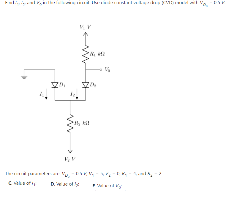 VDo
Find I,, 12, and V, in the following circuit. Use diode constant voltage drop (CVD) model with V,
= 0.5 V.
Vị V
Rị kN
Vo
VDi
I2
R2 kN
V2 V
The circuit parameters are: VD, = 0.5 V, V, = 5, V2 = 0, R1 = 4, and R2 = 2
C. Value of /1:
D. Value of /2:
E. Value of Vo:
