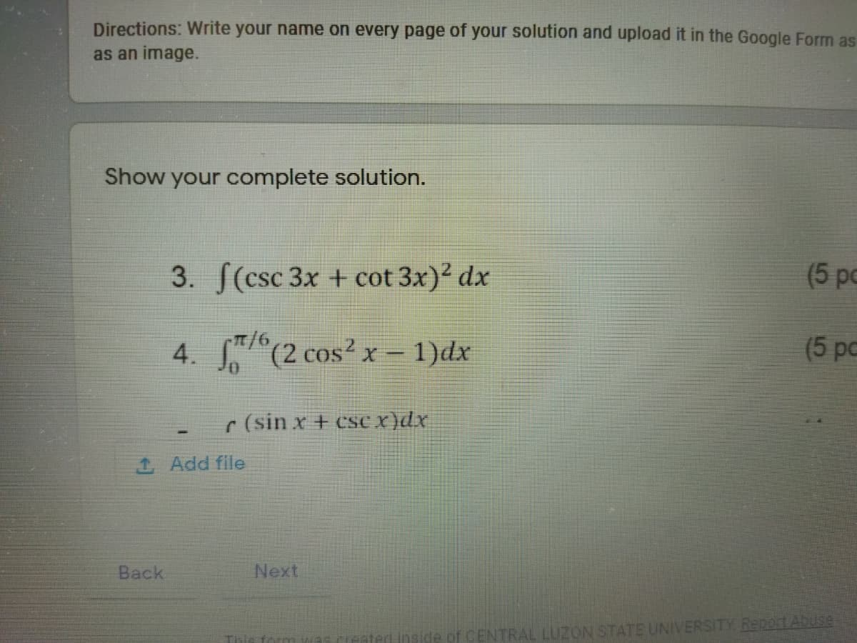 Directions: Write your name on every page of your solution and upload it in the Google Form as
as an image.
Show your complete solution.
3. S(csc 3x + cot 3x)2 dx
(5 pc
4. (2 cos?x- 1)dx
(5 pc
r (sin x + csSe x)dx
1 Add file
Back
Next
ide of CENTRAL LUZON STATE UNIVERSITY ReportAbuse
