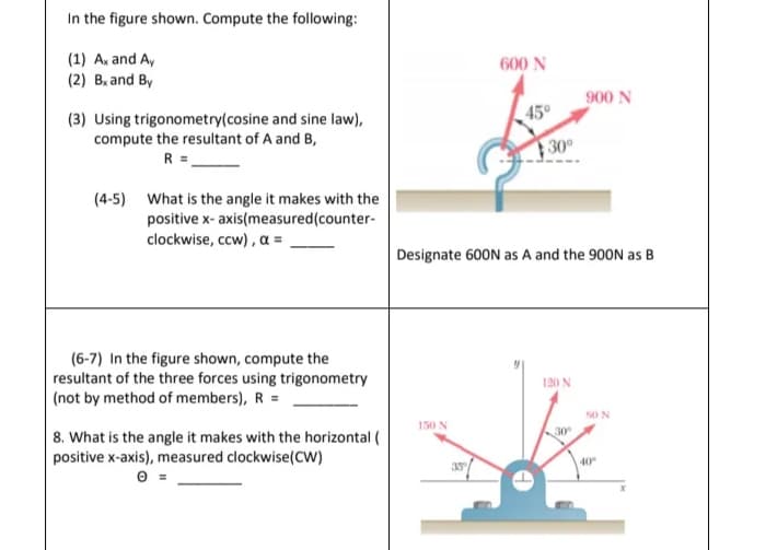 In the figure shown. Compute the following:
(1) A. and A,
600 N
(2) B, and By
900 N
(3) Using trigonometry(cosine and sine law),
compute the resultant of A and B,
R =-
45°
30
(4-5) What is the angle it makes with the
positive x- axis(measured(counter-
clockwise, ccw), a = ,
Designate 600N as A and the 900N as B
(6-7) In the figure shown, compute the
resultant of the three forces using trigonometry
|(not by method of members), R =
120 N
50 N
| 8. What is the angle it makes with the horizontal (
positive x-axis), measured clockwise(CW)
150 N
30
35
40
