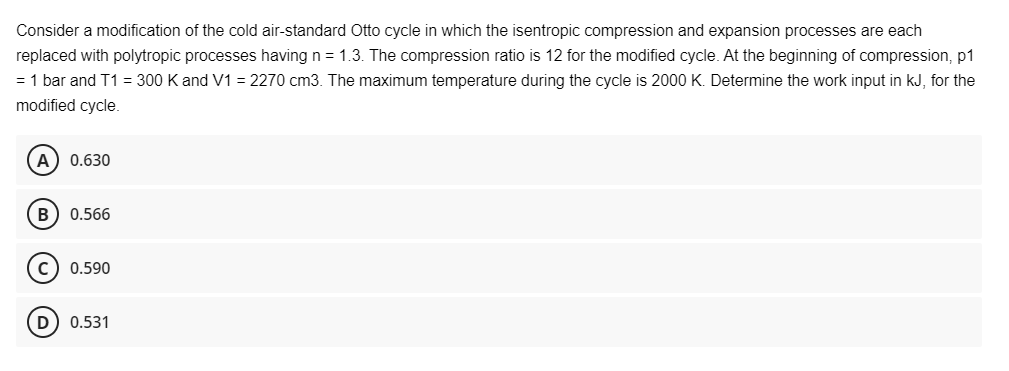 Consider a modification of the cold air-standard Otto cycle in which the isentropic compression and expansion processes are each
replaced with polytropic processes having n = 1.3. The compression ratio is 12 for the modified cycle. At the beginning of compression, p1
= 1 bar and T1 = 300 K and V1 = 2270 cm3. The maximum temperature during the cycle is 2000 K. Determine the work input in kJ, for the
modified cycle.
A) 0.630
(B) 0.566
C) 0.590
D) 0.531