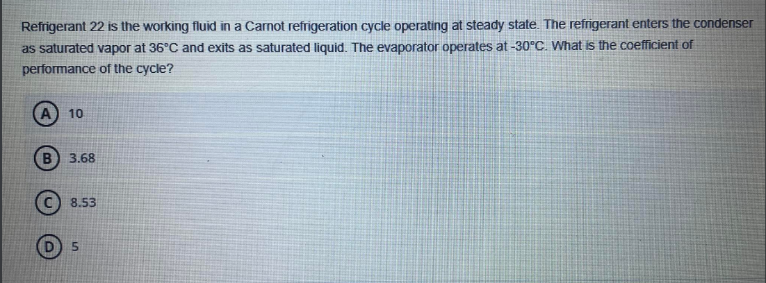 Refrigerant 22 is the working fluid in a Carnot refrigeration cycle operating at steady state. The refrigerant enters the condenser
as saturated vapor at 36°C and exits as saturated liquid. The evaporator operates at -30°C. What is the coefficient of
performance of the cycle?
A 10
B 3.68
8.53
5