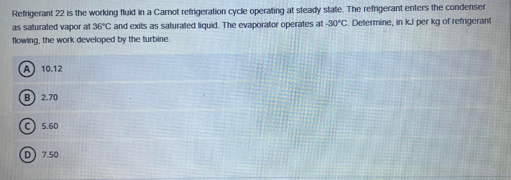 Refrigerant 22 is the working fluid in a Carnot refrigeration cycle operating at steady state. The refrigerant enters the condenser
as saturated vapor at 36°C and exits as saturated liquid. The evaporator operates at -30°C. Determine, in kJ per kg of refrigerant
flowing, the work developed by the turbine.
A 10.12
B) 2.70
C) 5.60
D) 7.50