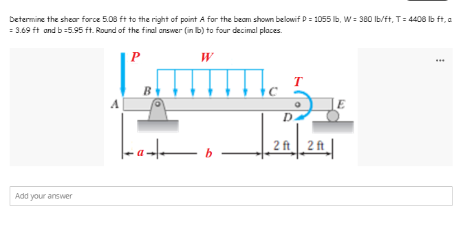 Determine the shear force 5.08 ft to the right of point A for the beam shown belowif P = 1055 lb, W = 380 lb/ft, T = 4408 lb ft, a
= 3.69 ft and b =5.95 ft. Round of the final answer (in lb) to four decimal places.
P
W
Lam
T
B
A
E
Add your answer
a b
D
2 ft 2 ft
