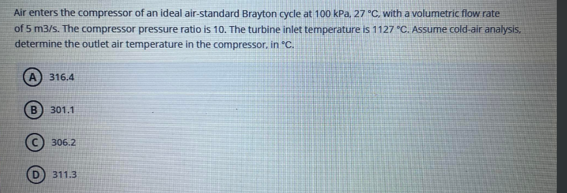 Air enters the compressor of an ideal air-standard Brayton cycle at 100 kPa, 27 °C, with a volumetric flow rate
of 5 m3/s. The compressor pressure ratio is 10. The turbine inlet temperature is 1127 °C. Assume cold-air analysis,
determine the outlet air temperature in the compressor, in °C.
316.4
301.1
306.2
311.3
B