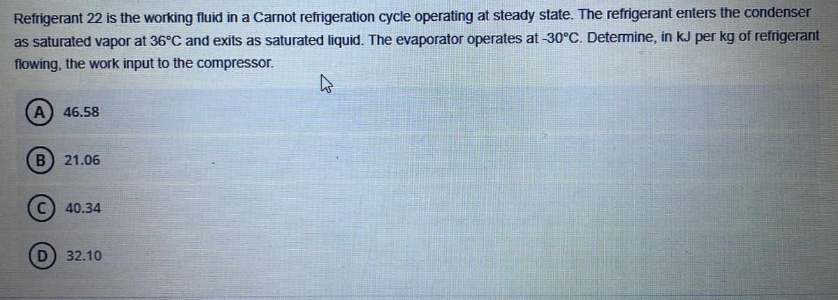 Refrigerant 22 is the working fluid in a Carnot refrigeration cycle operating at steady state. The refrigerant enters the condenser
as saturated vapor at 36°C and exits as saturated liquid. The evaporator operates at -30°C. Determine, in kJ per kg of refrigerant
flowing, the work input to the compressor.
46.58
21.06
40.34
32.10
B
D