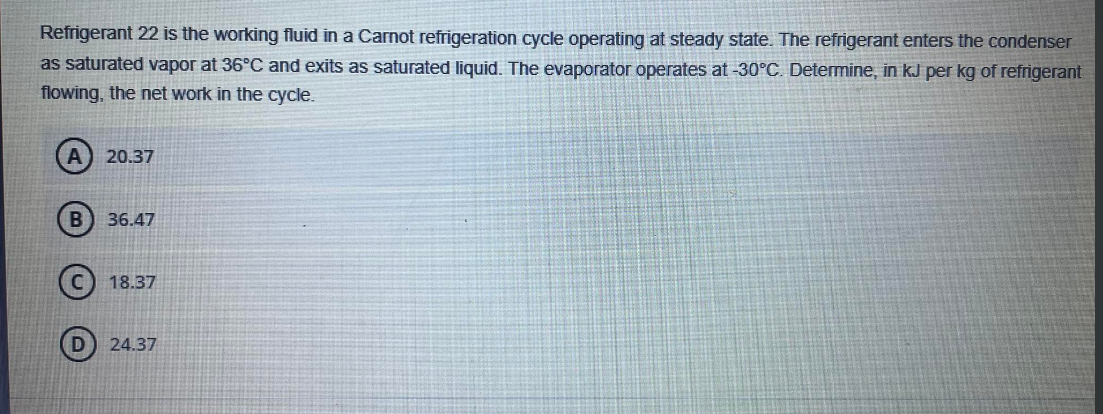 Refrigerant 22 is the working fluid in a Carnot refrigeration cycle operating at steady state. The refrigerant enters the condenser
as saturated vapor at 36°C and exits as saturated liquid. The evaporator operates at -30°C. Determine, in kJ per kg of refrigerant
flowing, the net work in the cycle.
A 20.37
B
36.47
18.37
24.37