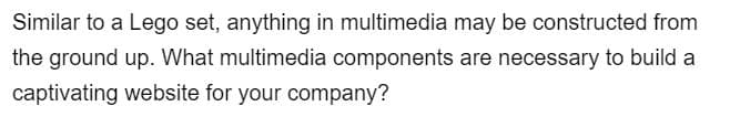 Similar to a Lego set, anything in multimedia may be constructed from
the ground up. What multimedia components are necessary to build a
captivating website for your company?