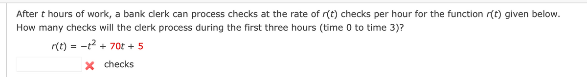 After t hours of work, a bank clerk can process checks at the rate of r(t) checks per hour for the function r(t) given below.
How many checks will the clerk process during the first three hours (time 0 to time 3)?
r(t) = -t² + 70t + 5
× checks