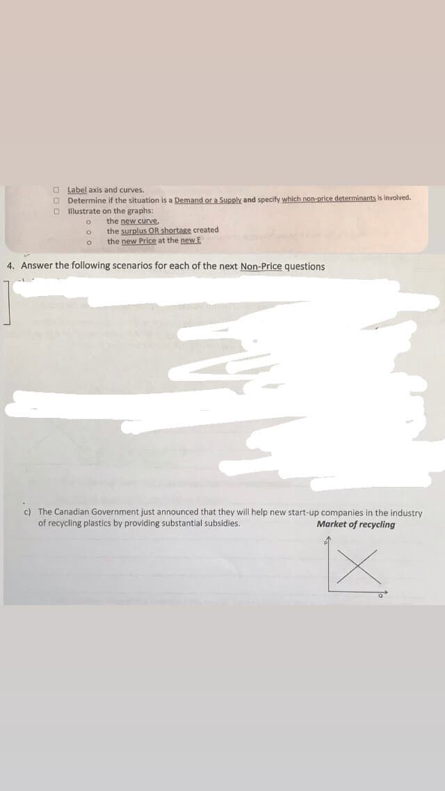 Label axis and curves.
Determine if the situation is a Demand or a Supply and specify which non-price determinants is involved.
Illustrate on the graphs:
o
the new curve,
the surplus OR shortage created
the new Price at the new E
4. Answer the following scenarios for each of the next Non-Price questions
c) The Canadian Government just announced that they will help new start-up companies in the industry
of recycling plastics by providing substantial subsidies.
Market of recycling
