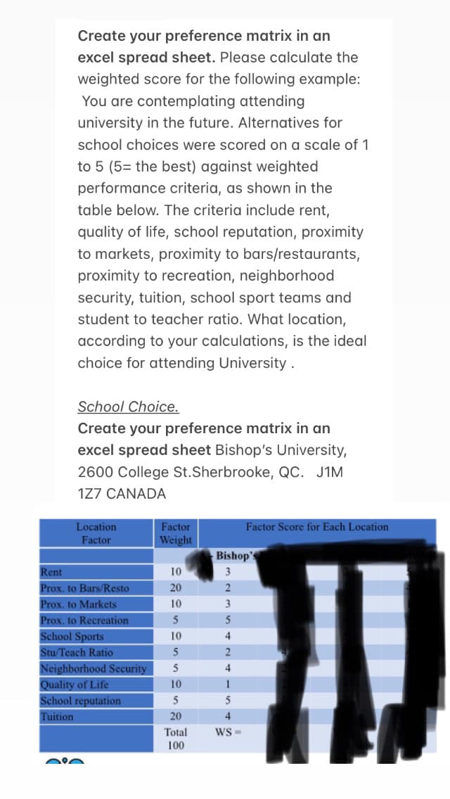 Create your preference matrix in an
excel spread sheet. Please calculate the
weighted score for the following example:
You are contemplating attending
university in the future. Alternatives for
school choices were scored on a scale of 1
to 5 (5= the best) against weighted
performance criteria, as shown in the
table below. The criteria include rent,
quality of life, school reputation, proximity
to markets, proximity to bars/restaurants,
proximity to recreation, neighborhood
security, tuition, school sport teams and
student to teacher ratio. What location,
according to your calculations, is the ideal
choice for attending University.
School Choice.
Create your preference matrix in an
excel spread sheet Bishop's University,
2600 College St. Sherbrooke, QC. J1M
1Z7 CANADA
Location
Factor
Rent
Prox. to Bars/Resto
Prox. to Markets
Prox. to Recreation
School Sports
Stu/Teach Ratio
Neighborhood Security
Quality of Life
School reputation
Tuition
0:0
Factor
Weight
10
20
3
2
3
5
4
2
`ll
4
1
5
4
WS=
10
5
10
5
5
10
5
20
Factor Score for Each Location
Total
100
Bishop'