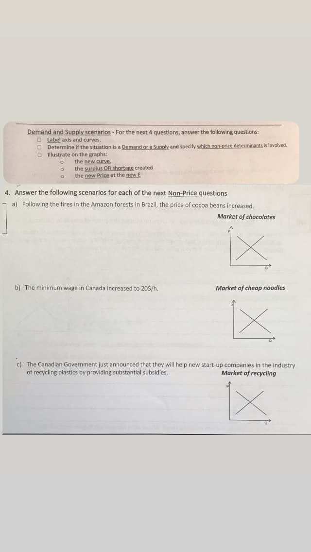Demand and Supply scenarios - For the next 4 questions, answer the following questions:
Label axis and curves.
Determine if the situation is a Demand or a Supply and specify which non-price determinants is involved.
Illustrate on the graphs:
O
the new curve,
the surplus OR shortage created
the new Price at the new E
4. Answer the following scenarios for each of the next Non-Price questions
a) Following the fires in the Amazon forests in Brazil, the price of cocoa beans increased.
Market of chocolates
b) The minimum wage in Canada increased to 20$/h.
Q
Market of cheap noodles
x
c) The Canadian Government just announced that they will help new start-up companies in the industry
of recycling plastics by providing substantial subsidies.
Market of recycling