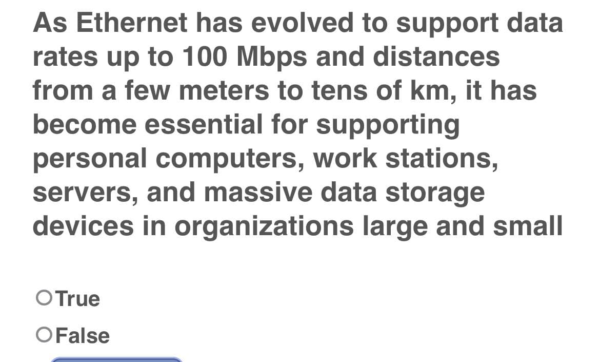 As Ethernet has evolved to support data
rates up to 100 Mbps and distances
from a few meters to tens of km, it has
become essential for supporting
personal computers, work stations,
servers, and massive data storage
devices in organizations large and small
OTrue
OFalse
