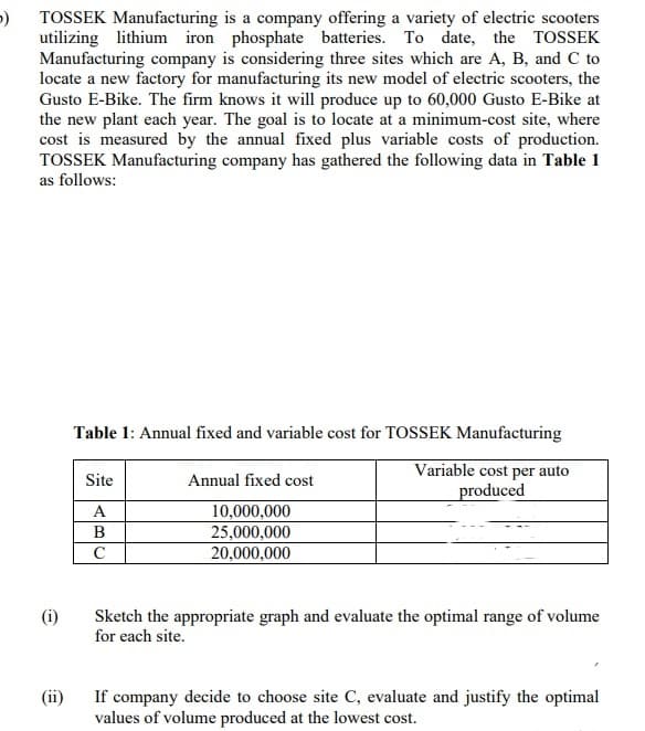 TOSSEK Manufacturing is a company offering a variety of electric scooters
utilizing lithium iron phosphate batteries. To date, the TOSSEK
Manufacturing company is considering three sites which are A, B, and C to
locate a new factory for manufacturing its new model of electric scooters, the
Gusto E-Bike. The firm knows it will produce up to 60,000 Gusto E-Bike at
the new plant each year. The goal is to locate at a minimum-cost site, where
cost is measured by the annual fixed plus variable costs of production.
TOSSEK Manufacturing company has gathered the following data in Table 1
as follows:
Table 1: Annual fixed and variable cost for TOSSEK Manufacturing
Variable cost per auto
produced
Site
Annual fixed cost
10,000,000
25,000,000
20,000,000
C
Sketch the appropriate graph and evaluate the optimal range of volume
for each site.
(ii)
If company decide to choose site C, evaluate and justify the optimal
values of volume produced at the lowest cost.
AB
