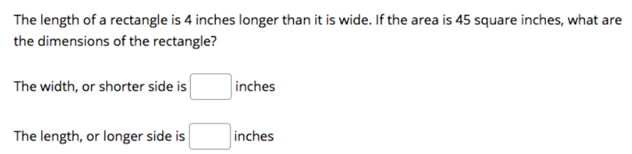 The length of a rectangle is 4 inches longer than it is wide. If the area is 45 square inches, what are
the dimensions of the rectangle?
The width, or shorter side is
inches
The length, or longer side is
inches
