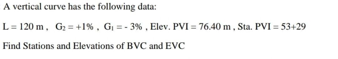 A vertical curve has the following data:
L= 120 m, G2 = +1% , G1 = - 3% , Elev. PVI= 76.40 m , Sta. PVI = 53+29
Find Stations and Elevations of BVC and EVC
