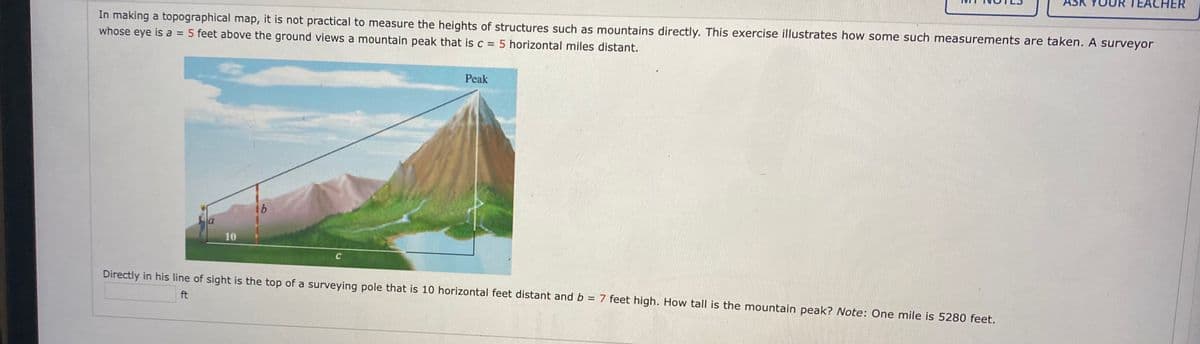 CHER
In making a topographical map, it is not practical to measure the heights of structures such as mountains directly. This exercise illustrates how some such measurements are taken. A surveyor
whose eye is a = 5 feet above the ground views a mountain peak that is c = 5 horizontal miles distant.
Peak
91
la
10
Directly in his line of sight is the top of a surveying pole that is 10 horizontal feet distant and b = 7 feet high. How tall is the mountain peak? Note: One mile is 5280 feet.
%3D
ft
