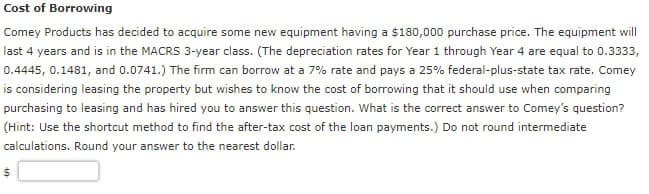 Cost of Borrowing
Comey Products has decided to acquire some new equipment having a $180,000 purchase price. The equipment will
last 4 years and is in the MACRS 3-year class. (The depreciation rates for Year 1 through Year 4 are equal to 0.3333,
0.4445, 0.1481, and 0.0741.) The firm can borrow at a 7% rate and pays a 25% federal-plus-state tax rate. Comey
is considering leasing the property but wishes to know the cost of borrowing that it should use when comparing
purchasing to leasing and has hired you to answer this question. What is the correct answer to Comey's question?
(Hint: Use the shortcut method to find the after-tax cost of the loan payments.) Do not round intermediate
calculations. Round your answer to the nearest dollar.
$