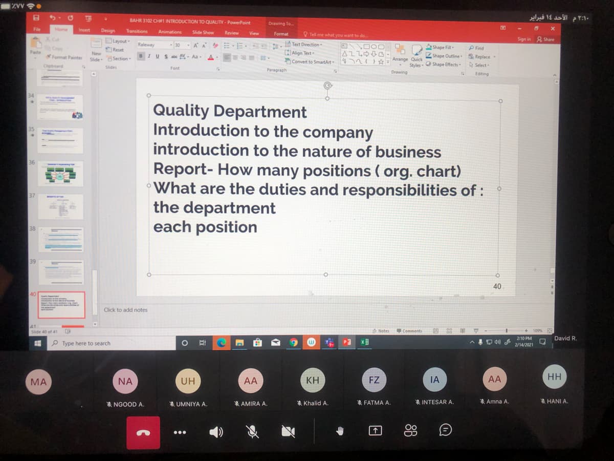 ۲:۱۰م الأحد 1۶ فبرایر
BAHR 3102 CH#1 INTRODUCTION TO QUALITY - PowerPoint
Drawing To.
File
Home
Insert
Design
Transitions
Animations
Slide Show
Review
View
Format
Tell me what you want to do.
X Cut
Duyout-
Sign in 2 Share
EE. E. lIA Text Direction-
CAlign Text
Copy
Reset
New
Raleway
-30
A A
Shape Fill-
P Find
Paste
Format Painter
I US ax AV- Aa
A
Shape Outline Replace
Slide OSection
Convert to SmartArt
4n Arrange Quick
Clipboard
Styles- O Shape Effects
A Select
Slides
Font
Paragraph
Drawing
Editing
34
Quality Department
Introduction to the company
35
introduction to the nature of business
36
Report- How many positions ( org. chart)
What are the duties and responsibilities of :
the department
each position
37
38
39
40
40
Click to add notes
41
Slide 40 of 41
Notes
Comments
109% 3
210 PM
David R.
P Type here to search
2/14/2021
МА
NA
UH
AA
KH
FZ
IA
AA
HH
* NGOOD A.
* UMNIYA A.
* AMIRA A.
* Khalid A.
* FATMA A.
* INTESAR A.
* Amna A.
HANI A.
个
日
88
