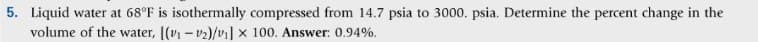 5. Liquid water at 68°F is isothermally compressed from 14.7 psia to 3000. psia. Determine the percent change in the
volume of the water, [(v₁-₂)/v₁] x 100. Answer: 0.94%.