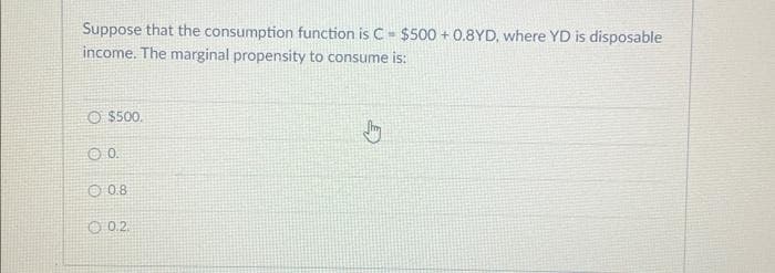 Suppose that the consumption function is C $500+ 0.8YD, where YD is disposable
income. The marginal propensity to consume is:
O $500.
0.0.
08
0.2