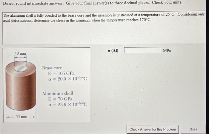 Do not round intermediate answers. Give your final answer(s) to three decimal places. Check your units.
The aluminum shell is fully bonded to the brass core and the assembly is unstressed at a temperature of 25°C. Considering only
axial deformations, determine the stress in the aluminum when the temperature reaches 170°C.
40 mm,
55 mm
Brass core
E = 105 GPa
a = 20.9 x 10-6°C
Aluminum shell
E = 70 GPa
α= 23.6 × 10-6°C
σ (AI) =
MPa
Check Answer for this Problem
Close