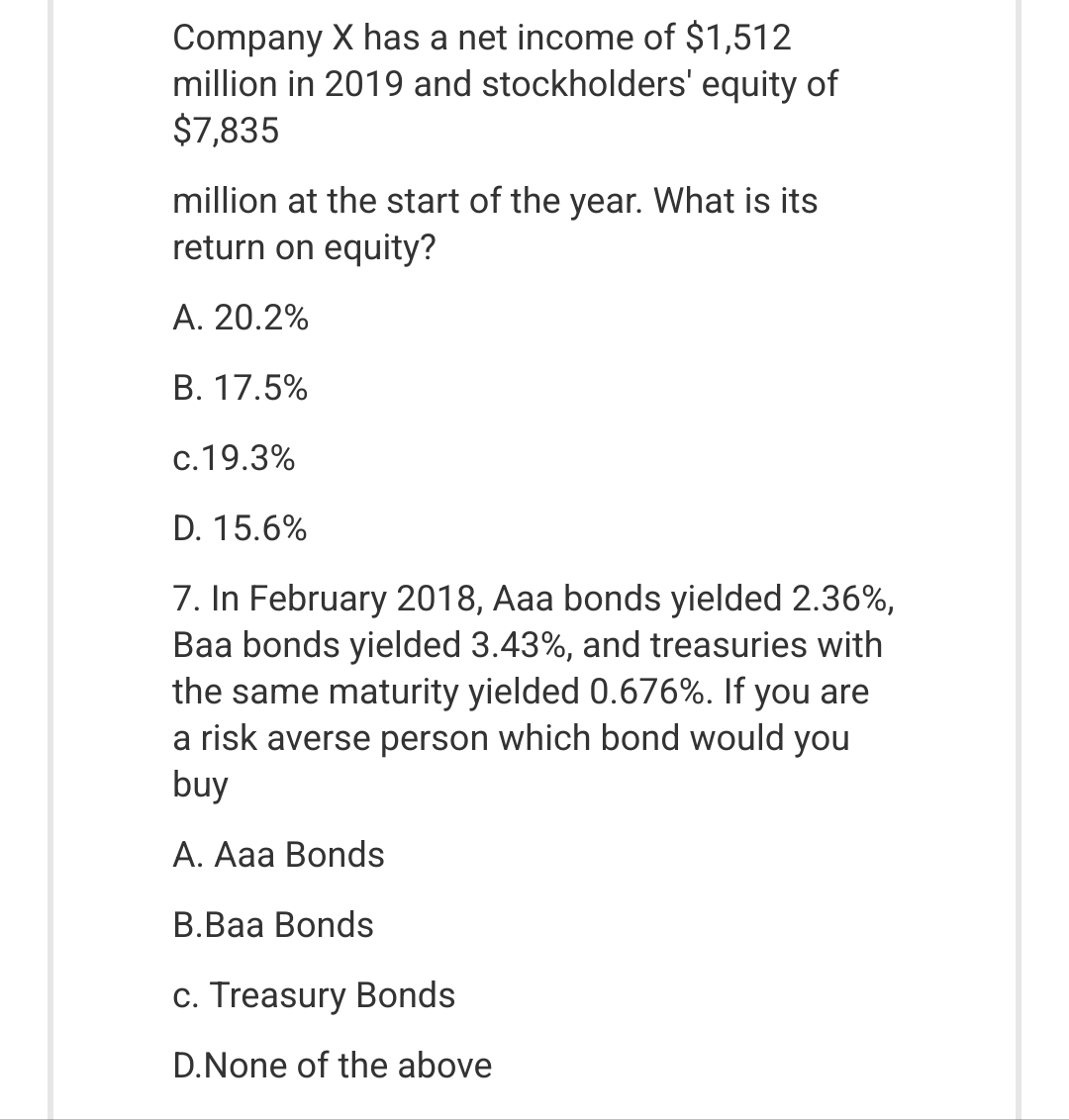 Company X has a net income of $1,512
million in 2019 and stockholders' equity of
$7,835
million at the start of the year. What is its
return on equity?
A. 20.2%
B. 17.5%
c.19.3%
D. 15.6%
7. In February 2018, Aaa bonds yielded 2.36%,
Baa bonds yielded 3.43%, and treasuries with
the same maturity yielded 0.676%. If you are
a risk averse person which bond would you
buy
A. Aaa Bonds
B.Baa Bonds
c. Treasury Bonds
D.None of the above