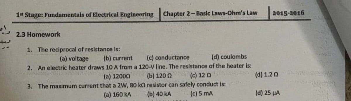 1t Stage: Fundamentals of Electrical Engineering
Chapter 2- Basic Laws-Ohm's Law
2015-2016
2.3 Homework
1. The reciprocal of resistance is:
(a) voltage
(b) current
(d) coulombs
2. An electric heater draws 10 A from a 120-V line. The resistance of the heater is:
(c) conductance
(c) 12 Q
3. The maximum current that a 2W, 80 k2 resistor can safely conduct is:
(c) 5 mA
(a) 12000
(b) 120 Q
(d) 1.20
(a) 160 kA
(b) 40 kA
(d) 25 µA
