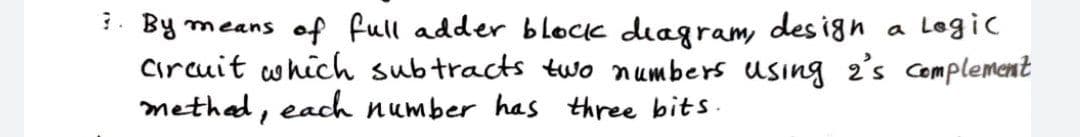 3. By means of full adder block diagram, design
a Legic
circuit which subtracts two numbers using 2's complement
methed, each number has three bits.