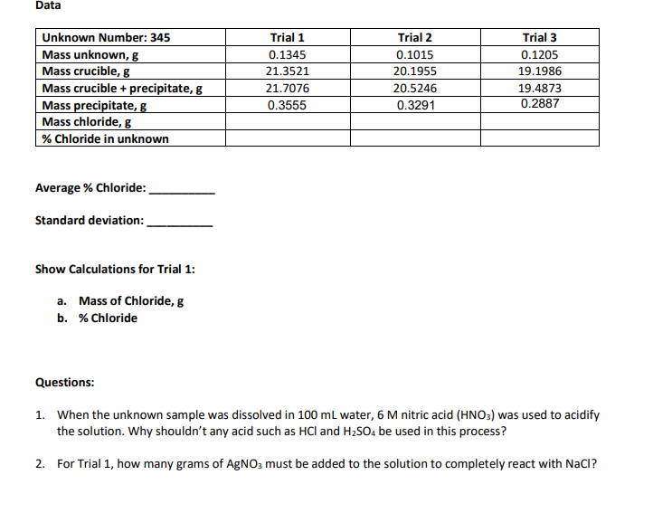 Data
Unknown Number: 345
Trial 2
Trial 3
Mass unknown, g
0.1015
0.1205
Mass crucible, g
20.1955
19.1986
Mass crucible + precipitate, g
20.5246
19.4873
Mass precipitate, g
0.3291
0.2887
Mass chloride, g
% Chloride in unknown
Average % Chloride:
Standard deviation:
Show Calculations for Trial 1:
a. Mass of Chloride, g
b. % Chloride
Questions:
1. When the unknown sample was dissolved in 100 mL water, 6 M nitric acid (HNO3) was used to acidify
the solution. Why shouldn't any acid such as HCI and H₂SO4 be used in this process?
2. For Trial 1, how many grams of AgNO3 must be added to the solution to completely react with NaCI?
Trial 1
0.1345
21.3521
21.7076
0.3555