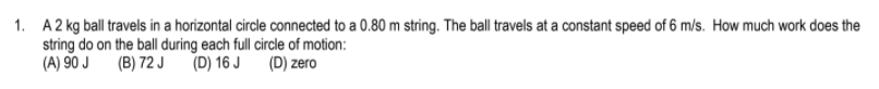 1. A2 kg ball travels in a horizontal circle connected to a 0.80 m string. The ball travels at a constant speed of 6 m/s. How much work does the
string do on the ball during each full circle of motion:
(A) 90 J
(B) 72 J
(D) 16 J
(D) zero
