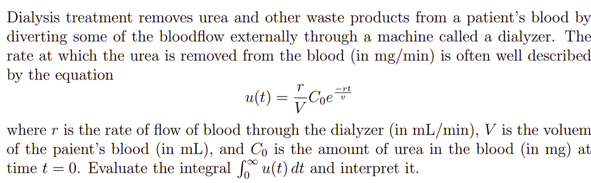 Dialysis treatment removes urea and other waste products from a patient's blood by
diverting some of the bloodflow externally through a machine called a dialyzer. The
rate at which the urea is removed from the blood (in mg/min) is often well described
by the equation
=rt
u(t)
Coe
where r is the rate of flow of blood through the dialyzer (in mL/min), V is the voluem
of the paient's blood (in mL), and Co is the amount of urea in the blood (in mg) at
time t = 0. Evaluate the integral u(t) dt and interpret it.
