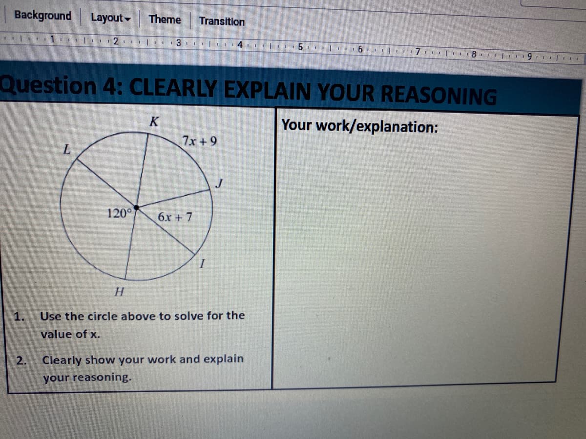 Background
Layout-
Theme
Transition
| 6 rl.
Question 4: CLEARLY EXPLAIN YOUR REASONING
K
Your work/explanation:
7x+9
L.
120°
6x + 7
1.
Use the circle above to solve for the
value of x.
2.
Clearly show your work and explain
your reasoning.
