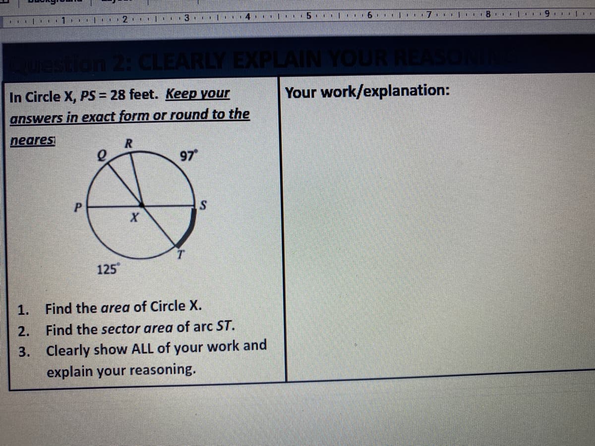 1
1112
. I14 11
2: CLEARLY EXPLAIN YOUR REA
In Circle X, PS = 28 feet. Keep your
Your work/explanation:
answers in exact form or round to the
neares
97
125
1.
Find the area of Circle X.
2.
Find the sector area of arc ST.
Clearly show ALL of your work and
explain your reasoning.
3.
