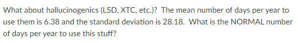 What about hallucinogenics (LSD, XTC, etc.)? The mean number of days per year to
use them is 6.38 and the standard deviation is 28.18. What is the NORMAL number
of days per year to use this stuff?
