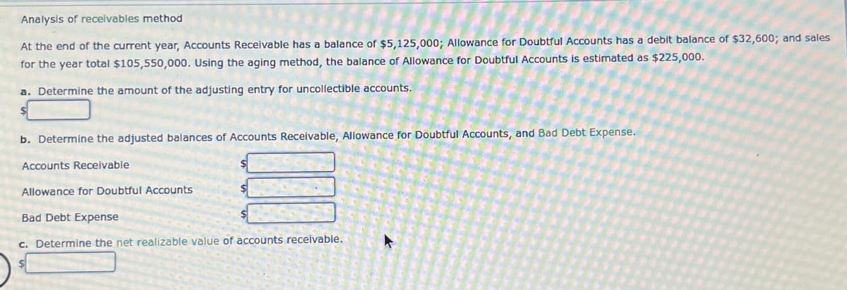 Analysis of receivables method
At the end of the current year, Accounts Receivable has a balance of $5,125,000; Allowance for Doubtful Accounts has a debit balance of $32,600; and sales
for the year total $105,550,000. Using the aging method, the balance of Allowance for Doubtful Accounts is estimated as $225,000.
a. Determine the amount of the adjusting entry for uncollectible accounts.
b. Determine the adjusted balances of Accounts Receivable, Allowance for Doubtful Accounts, and Bad Debt Expense.
Accounts Receivable
Allowance for Doubtful Accounts
Bad Debt Expense
c. Determine the net realizable value of accounts receivable.