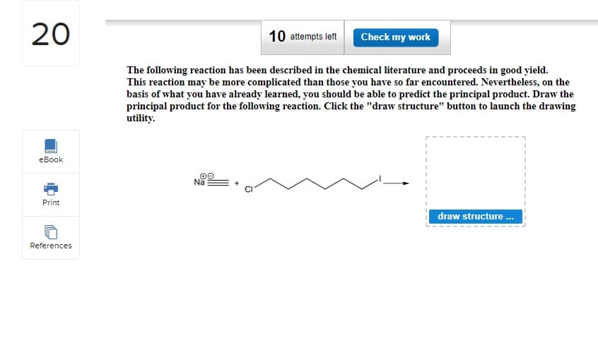 20
eBook
Print
References
10 attempts left
The following reaction has been described in the chemical literature and proceeds in good yield.
This reaction may be more complicated than those you have so far encountered. Nevertheless, on the
basis of what you have already learned, you should be able to predict the principal product. Draw the
principal product for the following reaction. Click the "draw structure" button to launch the drawing
utility.
✪O
Na
Check my work
draw structure...